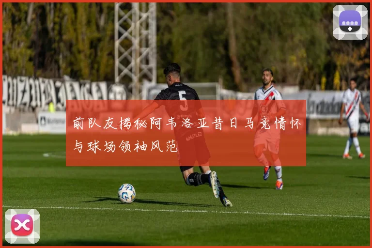 前队友揭秘阿韦洛亚昔日马竞情怀与球场领袖风范