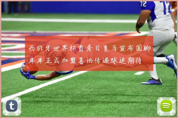 西班牙世界杯首秀日皇马宣布国脚库库正式加盟喜讯传递球迷期待
