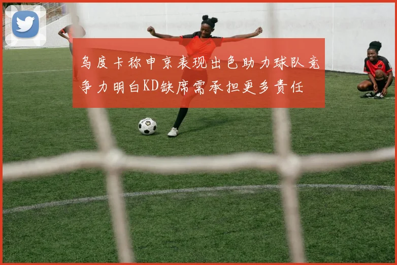 乌度卡称申京表现出色助力球队竞争力明白KD缺席需承担更多责任