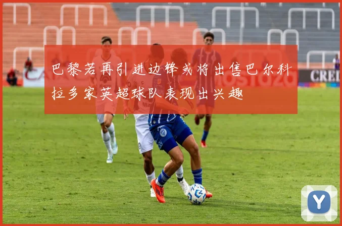 巴黎若再引进边锋或将出售巴尔科拉多家英超球队表现出兴趣