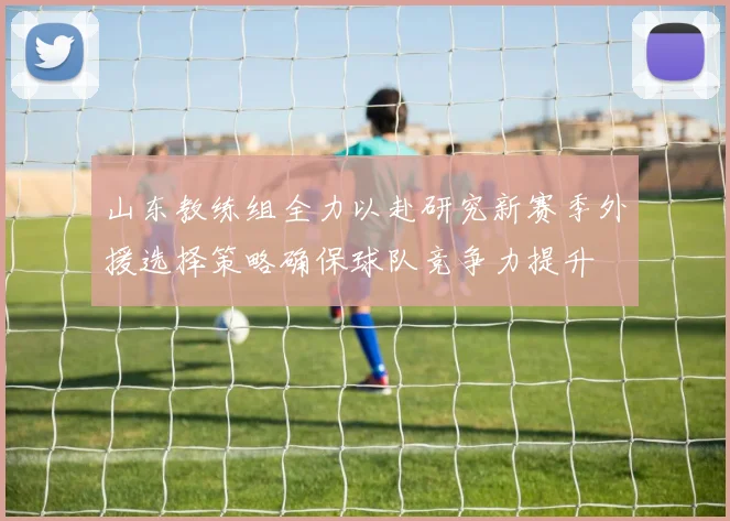山东教练组全力以赴研究新赛季外援选择策略确保球队竞争力提升