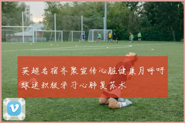 英超名宿齐聚宣传心脏健康月呼吁球迷积极学习心肺复苏术