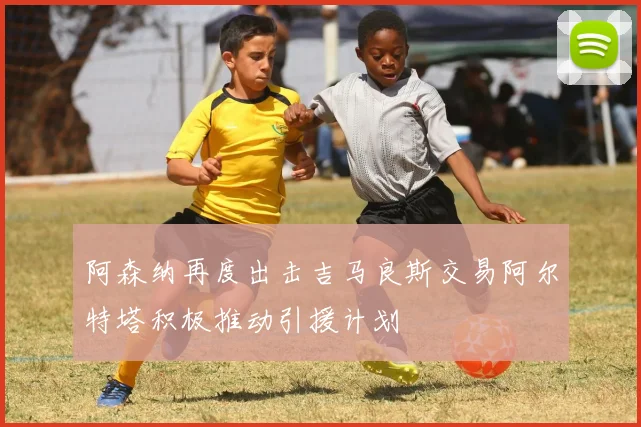 阿森纳再度出击吉马良斯交易阿尔特塔积极推动引援计划