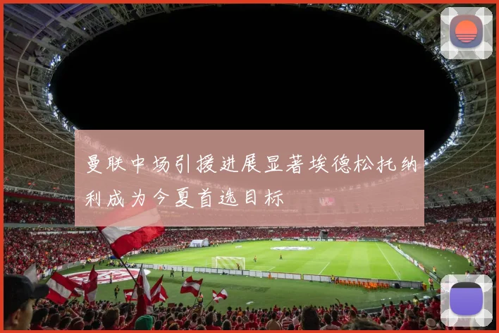 曼联中场引援进展显著埃德松托纳利成为今夏首选目标