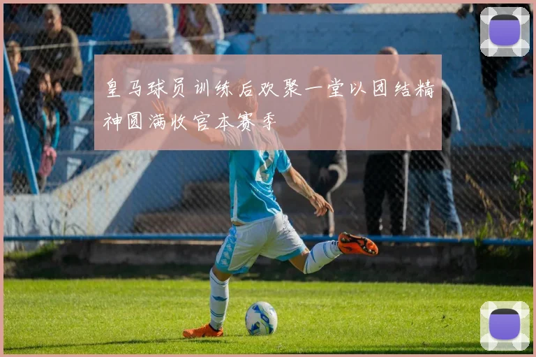 皇马球员训练后欢聚一堂以团结精神圆满收官本赛季