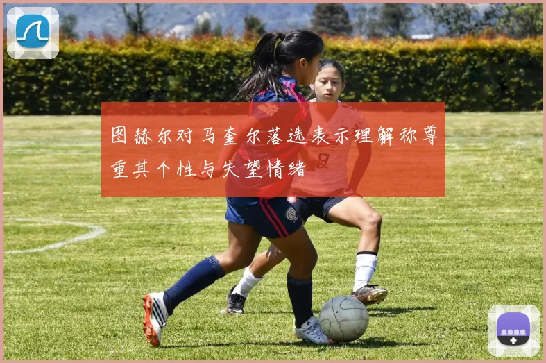 图赫尔对马奎尔落选表示理解称尊重其个性与失望情绪