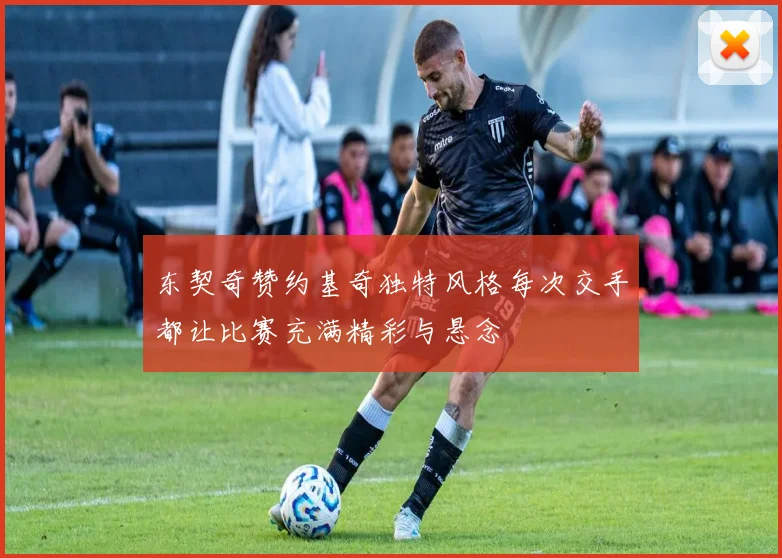 东契奇赞约基奇独特风格每次交手都让比赛充满精彩与悬念