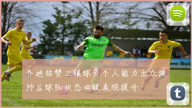 乔迪称赞三镇球员个人能力出众换帅后球队状态回暖表现提升