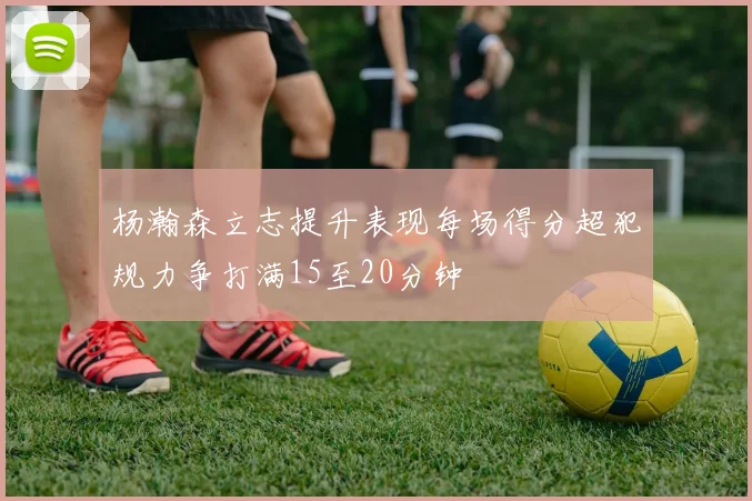 杨瀚森立志提升表现每场得分超犯规力争打满15至20分钟
