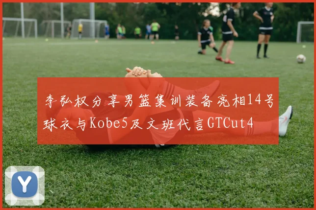 李弘权分享男篮集训装备亮相14号球衣与Kobe5及文班代言GTCut4