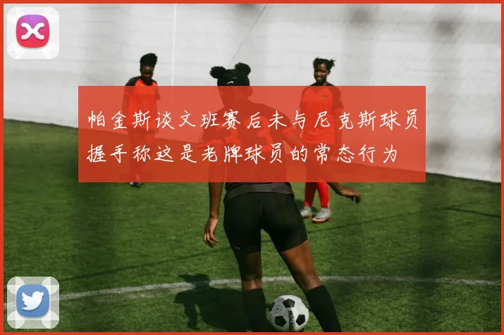 帕金斯谈文班赛后未与尼克斯球员握手称这是老牌球员的常态行为