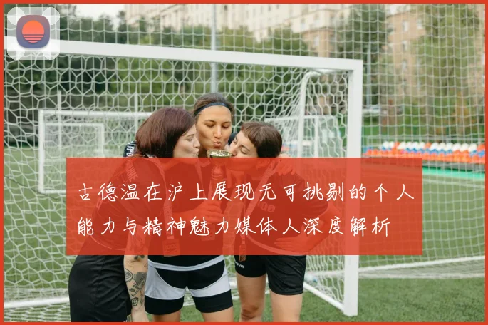 古德温在沪上展现无可挑剔的个人能力与精神魅力媒体人深度解析