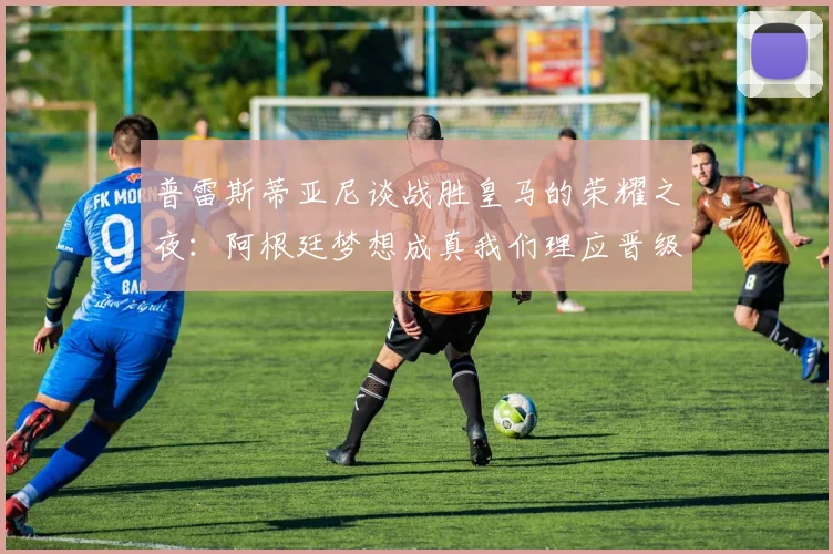 普雷斯蒂亚尼谈战胜皇马的荣耀之夜：阿根廷梦想成真我们理应晋级