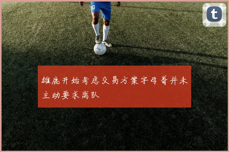 雄鹿开始考虑交易方案字母哥并未主动要求离队
