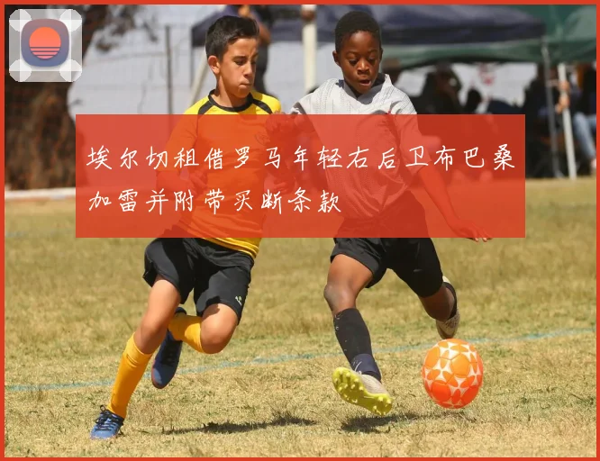 埃尔切租借罗马年轻右后卫布巴桑加雷并附带买断条款