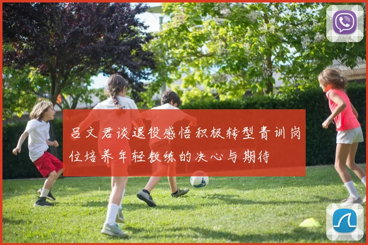 吕文君谈退役感悟积极转型青训岗位培养年轻教练的决心与期待