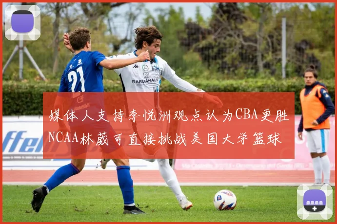 媒体人支持李悦洲观点认为CBA更胜NCAA林葳可直接挑战美国大学篮球