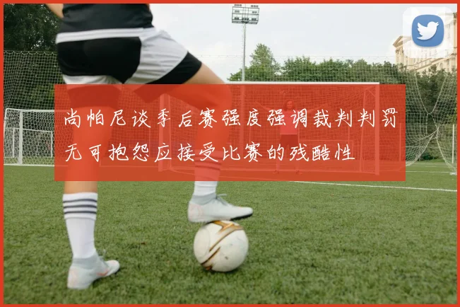 尚帕尼谈季后赛强度强调裁判判罚无可抱怨应接受比赛的残酷性