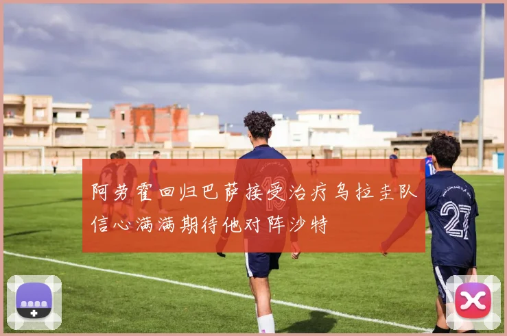 阿劳霍回归巴萨接受治疗乌拉圭队信心满满期待他对阵沙特