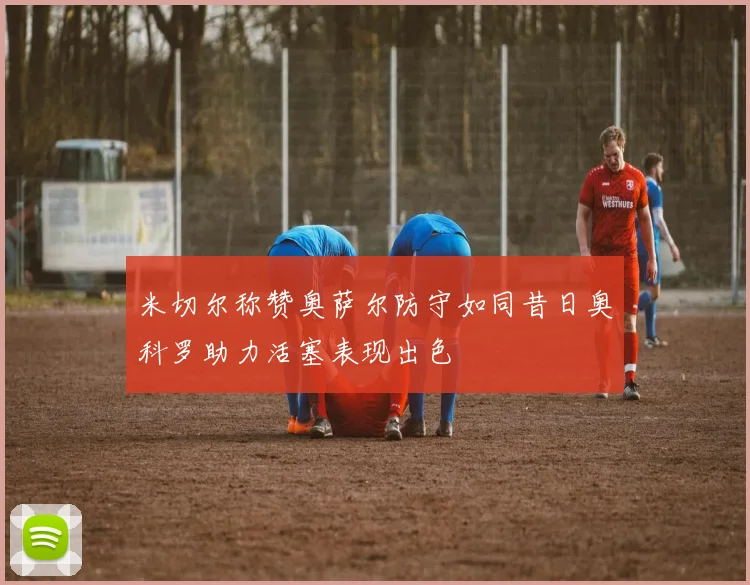 米切尔称赞奥萨尔防守如同昔日奥科罗助力活塞表现出色