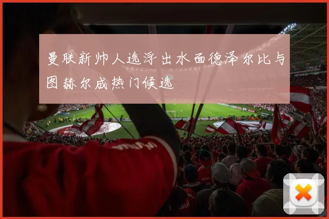 曼联新帅人选浮出水面德泽尔比与图赫尔成热门候选