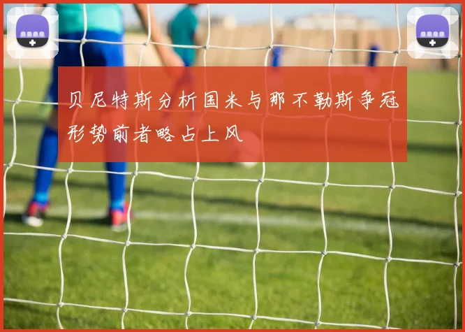 贝尼特斯分析国米与那不勒斯争冠形势前者略占上风
