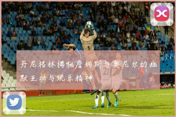 丹尼格林揭秘詹姆斯与奥尼尔的幽默互动与玩乐精神