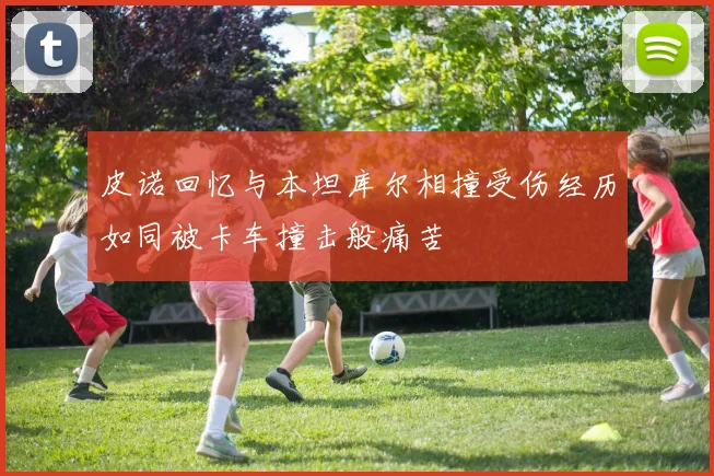 皮诺回忆与本坦库尔相撞受伤经历如同被卡车撞击般痛苦