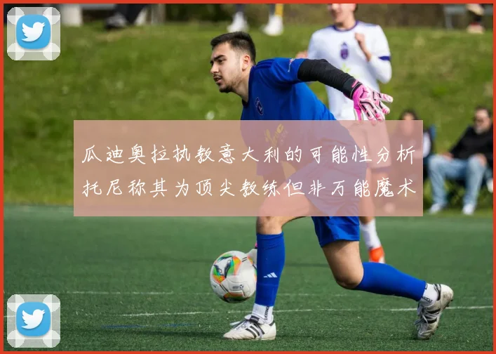 瓜迪奥拉执教意大利的可能性分析托尼称其为顶尖教练但非万能魔术师