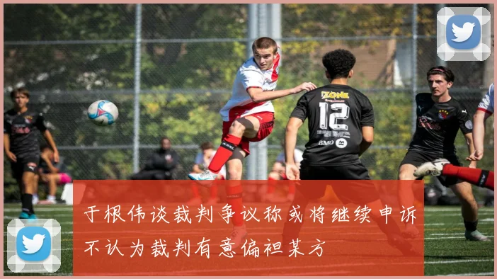 于根伟谈裁判争议称或将继续申诉不认为裁判有意偏袒某方