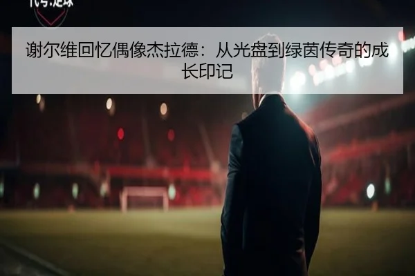 谢尔维回忆偶像杰拉德:从光盘到绿茵传奇的成长印记